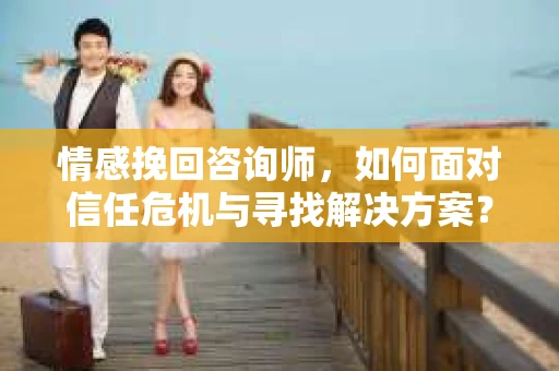 情感挽回咨询师，如何面对信任危机与寻找解决方案？