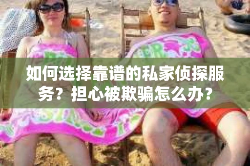 如何选择靠谱的私家侦探服务？担心被欺骗怎么办？
