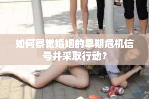 如何察觉婚姻的早期危机信号并采取行动？