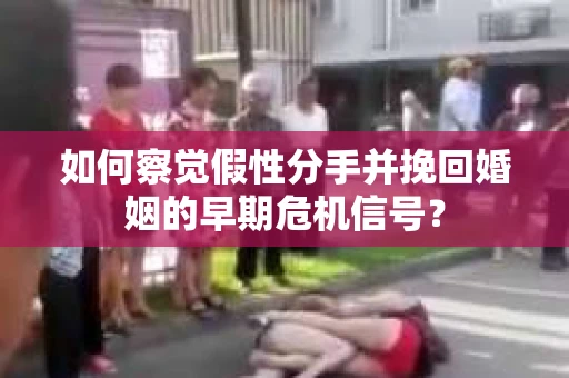 如何察觉假性分手并挽回婚姻的早期危机信号？