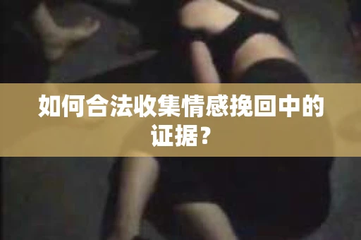 如何合法收集情感挽回中的证据？