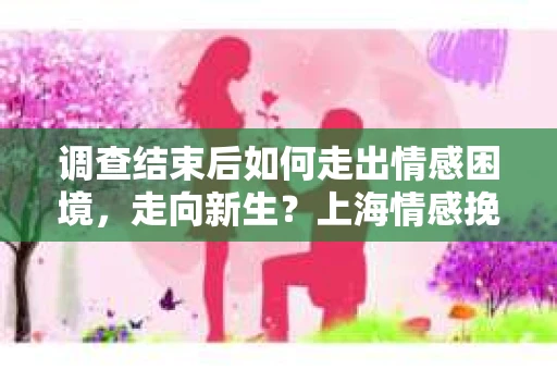 调查结束后如何走出情感困境,走向新生?上海情感挽回婚姻公司给出的专业建议 调查结束后如何走出情感困境,走向新生?上海情感挽回婚姻公司给出的专业建议