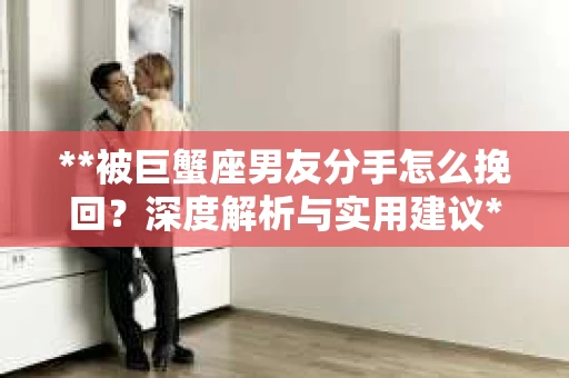 **被巨蟹座男友分手怎么挽回？深度解析与实用建议**