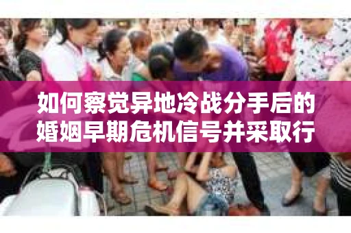 如何察觉异地冷战分手后的婚姻早期危机信号并采取行动？