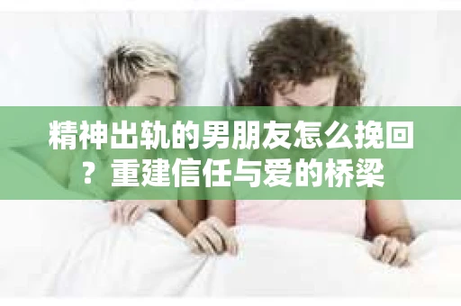 精神出轨的男朋友怎么挽回？重建信任与爱的桥梁