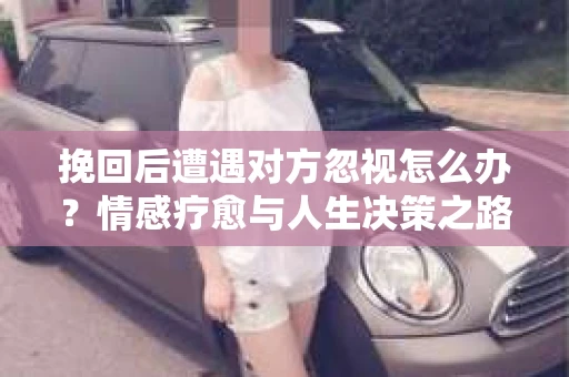 挽回后遭遇对方忽视怎么办?情感疗愈与人生决策之路 挽回后遭遇对方忽视怎么办?情感疗愈与人生决策之路