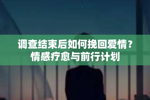 调查结束后如何挽回爱情？情感疗愈与前行计划