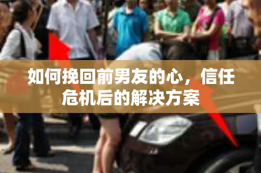 如何挽回前男友的心，信任危机后的解决方案