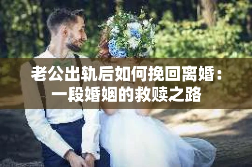 老公出轨后如何挽回离婚：一段婚姻的救赎之路