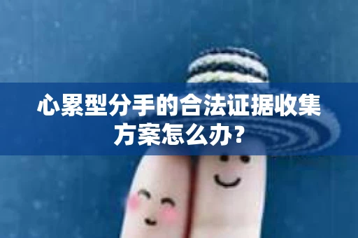 心累型分手的合法证据收集方案怎么办? 心累型分手的合法证据收集方案怎么办?