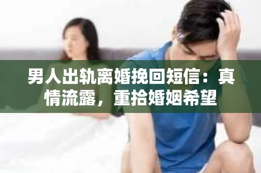 男人出轨离婚挽回短信：真情流露，重拾婚姻希望