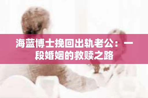 海蓝博士挽回出轨老公：一段婚姻的救赎之路