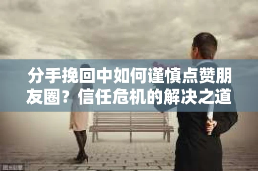 分手挽回中如何谨慎点赞朋友圈?信任危机的解决之道 分手挽回中如何谨慎点赞朋友圈?信任危机的解决之道