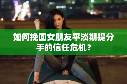 如何挽回女朋友平淡期提分手的信任危机? 如何挽回女朋友平淡期提分手的信任危机?