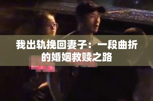我出轨挽回妻子：一段曲折的婚姻救赎之路