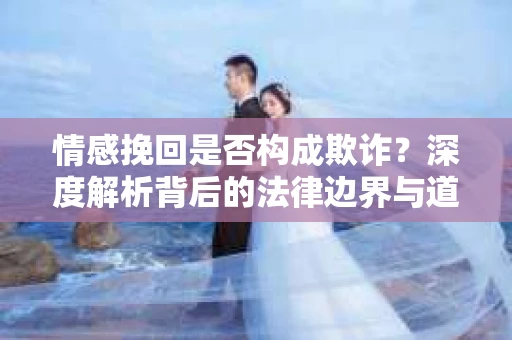 情感挽回是否构成欺诈？深度解析背后的法律边界与道德伦理