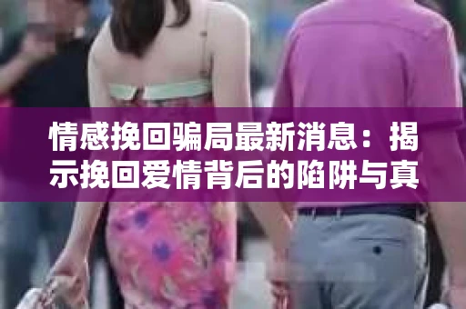 情感挽回骗局最新消息：揭示挽回爱情背后的陷阱与真相