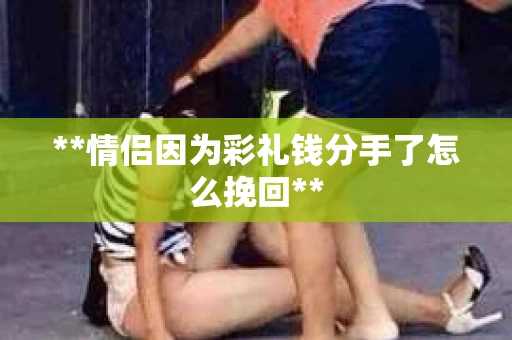 **情侣因为彩礼钱分手了怎么挽回**