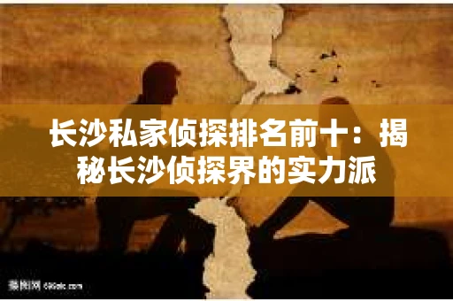 长沙私家侦探排名前十：揭秘长沙侦探界的实力派