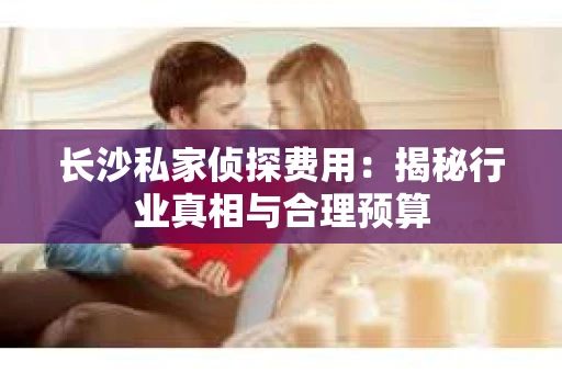 长沙私家侦探费用：揭秘行业真相与合理预算