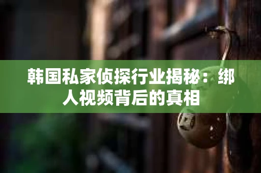 韩国私家侦探行业揭秘：绑人视频背后的真相