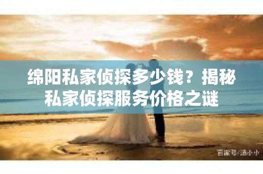 绵阳私家侦探多少钱？揭秘私家侦探服务价格之谜