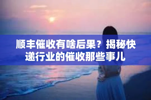 顺丰催收有啥后果？揭秘快递行业的催收那些事儿
