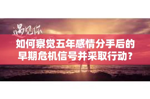 如何察觉五年感情分手后的早期危机信号并采取行动？