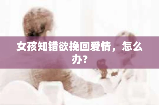 女孩知错欲挽回爱情,怎么办? 女孩知错欲挽回爱情,怎么办?
