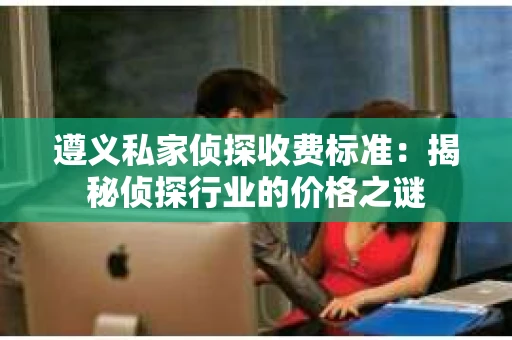 遵义私家侦探收费标准：揭秘侦探行业的价格之谜