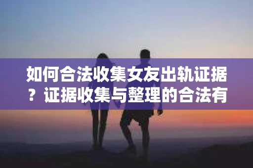 如何合法收集女友出轨证据？证据收集与整理的合法有效策略
