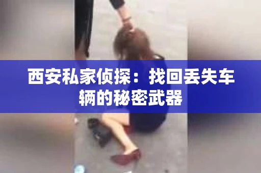 西安私家侦探：找回丢失车辆的秘密武器