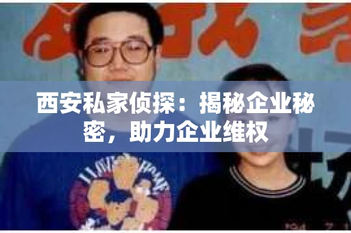 西安私家侦探：揭秘企业秘密，助力企业维权