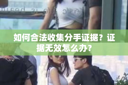 如何合法收集分手证据?证据无效怎么办? 如何合法收集分手证据?证据无效怎么办?