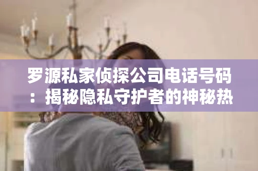 罗源私家侦探公司电话号码：揭秘隐私守护者的神秘热线