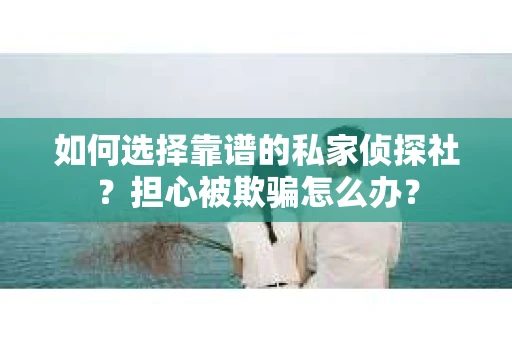 如何选择靠谱的私家侦探社？担心被欺骗怎么办？