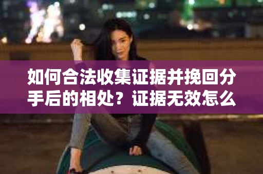 如何合法收集证据并挽回分手后的相处?证据无效怎么办? 如何合法收集证据并挽回分手后的相处?证据无效怎么办?