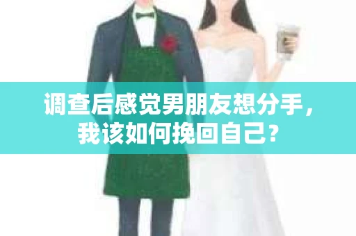 调查后感觉男朋友想分手，我该如何挽回自己？