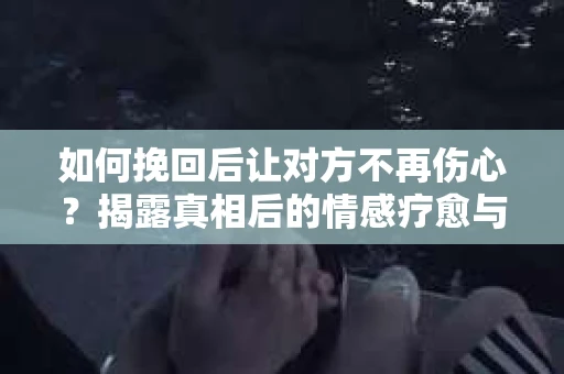 如何挽回后让对方不再伤心？揭露真相后的情感疗愈与前行计划