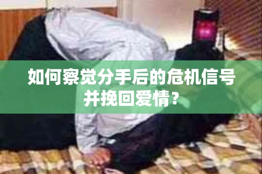 如何察觉分手后的危机信号并挽回爱情？