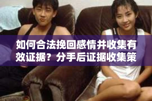 如何合法挽回感情并收集有效证据？分手后证据收集策略