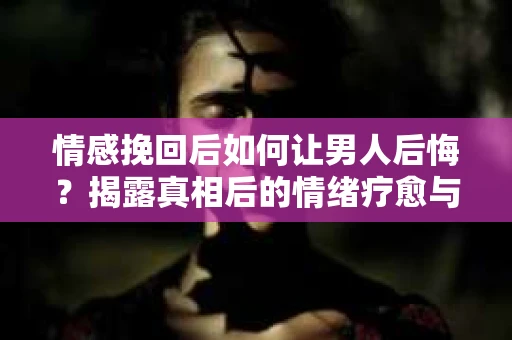 情感挽回后如何让男人后悔?揭露真相后的情绪疗愈与人生决策 情感挽回后如何让男人后悔?揭露真相后的情绪疗愈与人生决策