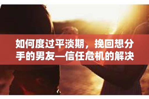 如何度过平淡期，挽回想分手的男友—信任危机的解决之道