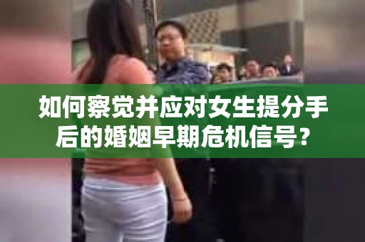 如何察觉并应对女生提分手后的婚姻早期危机信号？