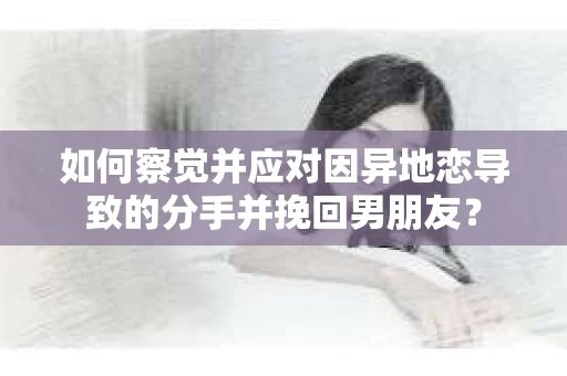如何察觉并应对因异地恋导致的分手并挽回男朋友？