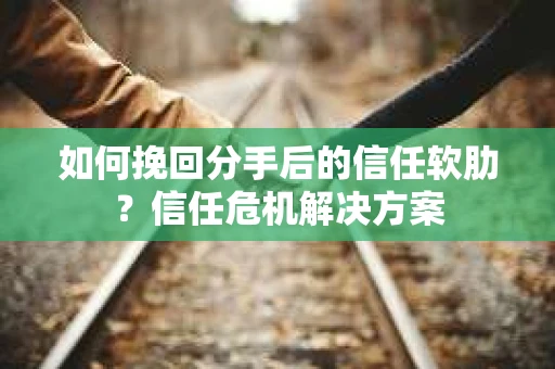 如何挽回分手后的信任软肋？信任危机解决方案