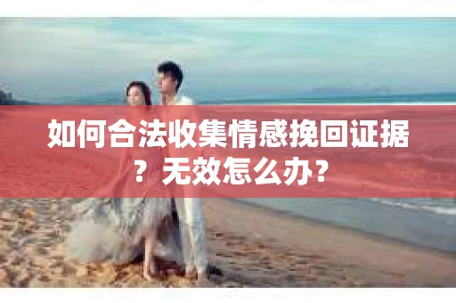 如何合法收集情感挽回证据？无效怎么办？