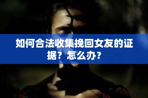 如何合法收集挽回女友的证据？怎么办？