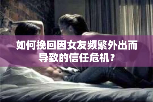 如何挽回因女友频繁外出而导致的信任危机？