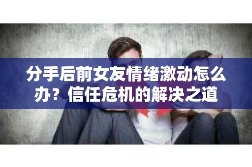分手后前女友情绪激动怎么办？信任危机的解决之道